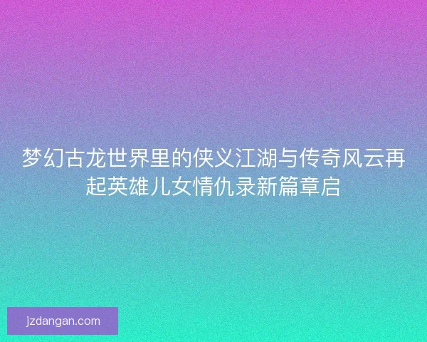 梦幻古龙世界里的侠义江湖与传奇风云再起英雄儿女情仇录新篇章启