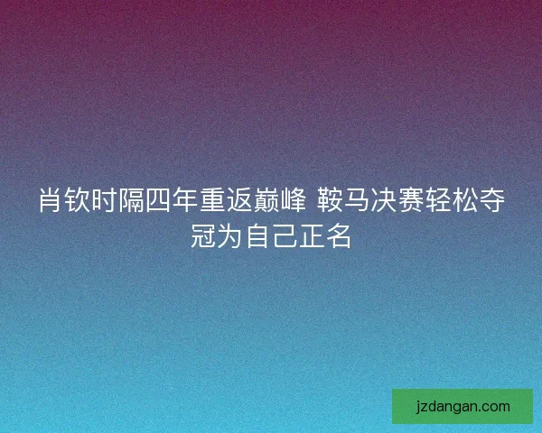 肖钦时隔四年重返巅峰 鞍马决赛轻松夺冠为自己正名