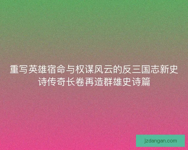 重写英雄宿命与权谋风云的反三国志新史诗传奇长卷再造群雄史诗篇