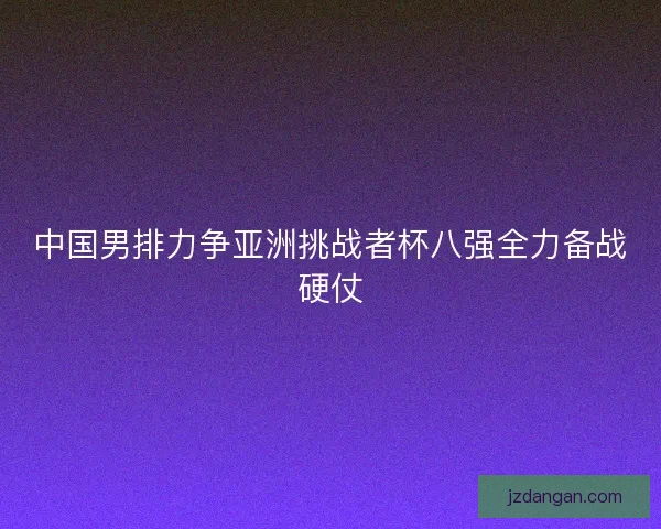 中国男排力争亚洲挑战者杯八强全力备战硬仗