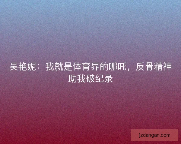 吴艳妮：我就是体育界的哪吒，反骨精神助我破纪录