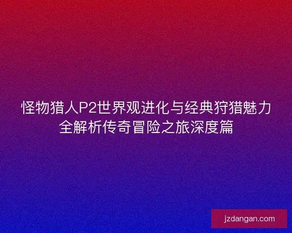 怪物猎人P2世界观进化与经典狩猎魅力全解析传奇冒险之旅深度篇