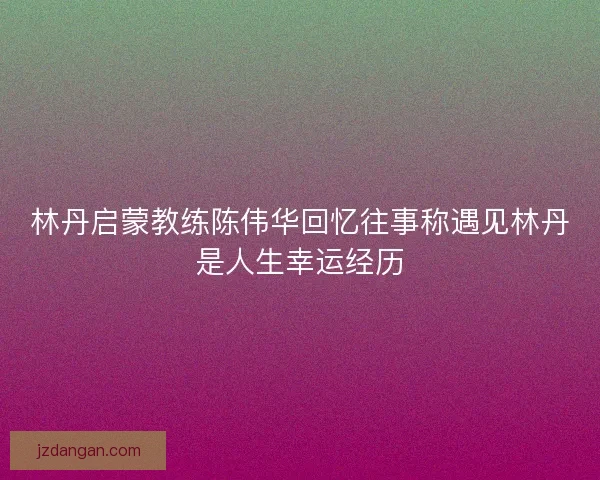 林丹启蒙教练陈伟华回忆往事称遇见林丹是人生幸运经历