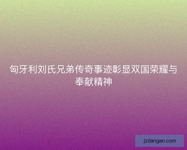 匈牙利刘氏兄弟传奇事迹彰显双国荣耀与奉献精神