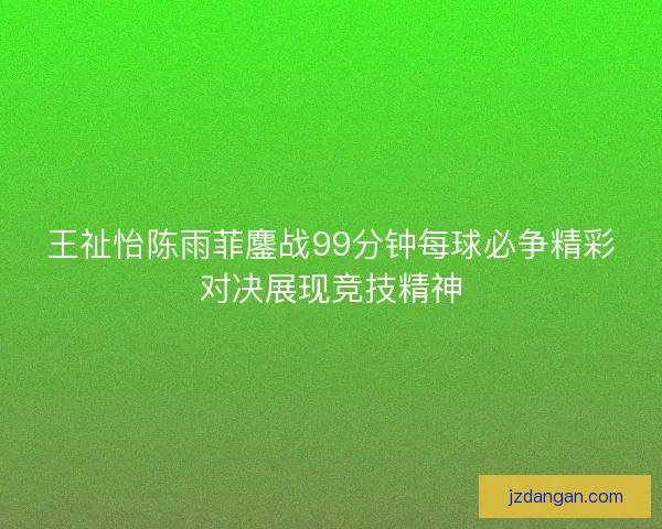 王祉怡陈雨菲鏖战99分钟每球必争精彩对决展现竞技精神