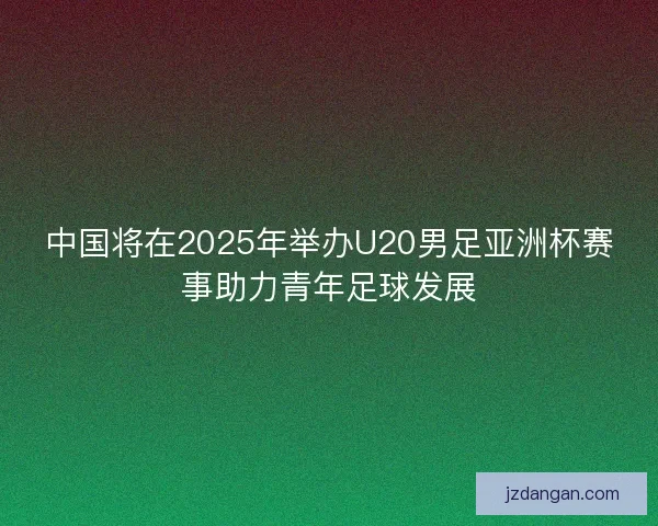 中国将在2025年举办U20男足亚洲杯赛事助力青年足球发展