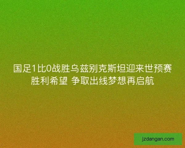 国足1比0战胜乌兹别克斯坦迎来世预赛胜利希望 争取出线梦想再启航