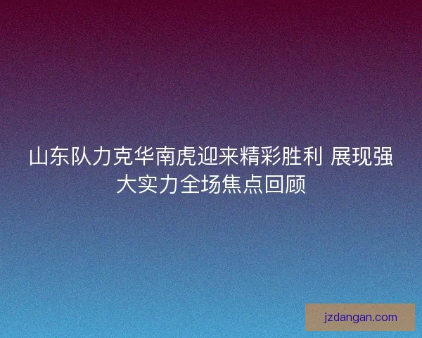 山东队力克华南虎迎来精彩胜利 展现强大实力全场焦点回顾