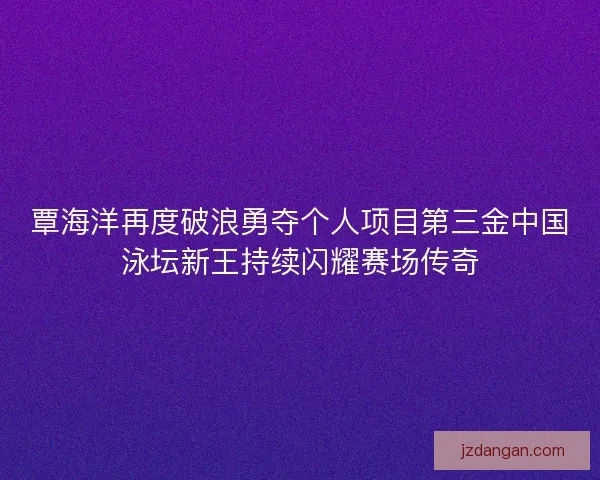 覃海洋再度破浪勇夺个人项目第三金中国泳坛新王持续闪耀赛场传奇