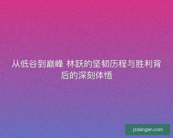 从低谷到巅峰 林跃的坚韧历程与胜利背后的深刻体悟