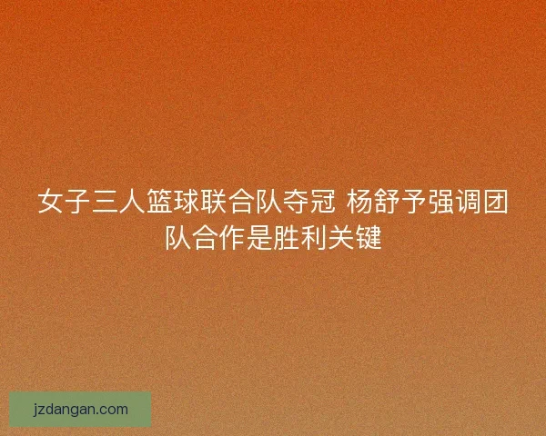 女子三人篮球联合队夺冠 杨舒予强调团队合作是胜利关键