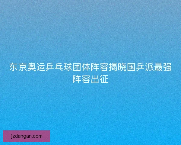 东京奥运乒乓球团体阵容揭晓国乒派最强阵容出征