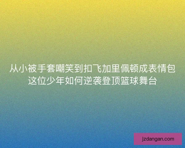 从小被手套嘲笑到扣飞加里佩顿成表情包这位少年如何逆袭登顶篮球舞台