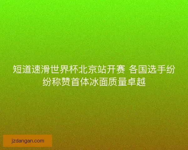 短道速滑世界杯北京站开赛 各国选手纷纷称赞首体冰面质量卓越