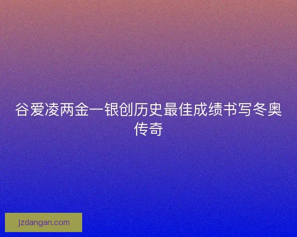 谷爱凌两金一银创历史最佳成绩书写冬奥传奇