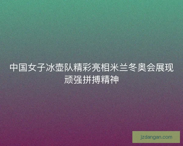 中国女子冰壶队精彩亮相米兰冬奥会展现顽强拼搏精神