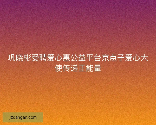 巩晓彬受聘爱心惠公益平台京点子爱心大使传递正能量